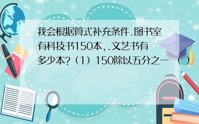 我会根据算式补充条件.图书室有科技书150本,.文艺书有多少本?（1）150除以五分之一 （ ）（2）150*（1+五分之一） （ ）（3）150除以（1+五分之一）（ ）（4）150除以（1-五分之一） （ ）