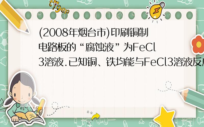 (2008年烟台市)印刷铜制电路板的“腐蚀液”为FeCl3溶液.已知铜、铁均能与FeCl3溶液反应,反应方程式分别为：Cu+2FeCl3=2FeCl2+CuCl2,Fe+2FeCl3=3FeCl2.现将一包铜、铁的混合粉末加入到盛有FeCl3溶液的烧