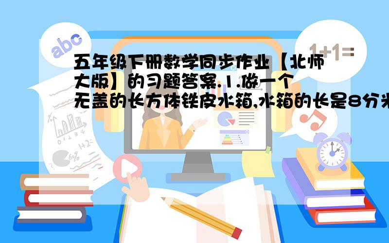 五年级下册数学同步作业【北师大版】的习题答案.1.做一个无盖的长方体铁皮水箱,水箱的长是8分米,宽是6分米,高是5分米.如果在水箱里注满水,需要多少吨水?