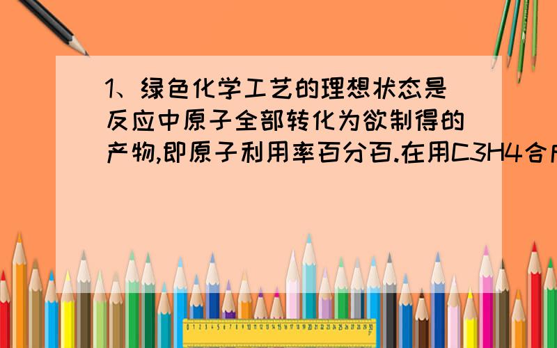 1、绿色化学工艺的理想状态是反应中原子全部转化为欲制得的产物,即原子利用率百分百.在用C3H4合成C5H8O2的过程中,欲使原子利用率最高,在催化剂作业下还需要其他反应物是（C）A,CO和CH3OH B,