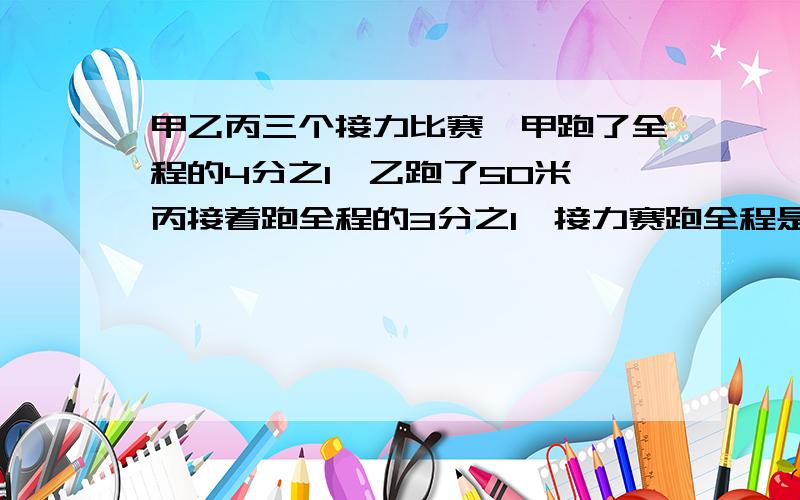 甲乙丙三个接力比赛,甲跑了全程的4分之1,乙跑了50米,丙接着跑全程的3分之1,接力赛跑全程是多少米