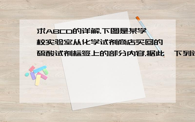 求ABCD的详解.下图是某学校实验室从化学试剂商店买回的硫酸试剂标签上的部分内容.据此,下列说法正确的是 （ ）A．该硫酸的物质的量浓度为9.2 mol·L－1B．1molZn与足量的该硫酸反应产生2g氢