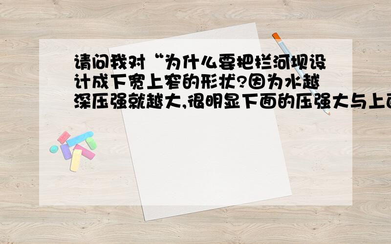 请问我对“为什么要把拦河坝设计成下宽上窄的形状?因为水越深压强就越大,很明显下面的压强大与上面的压强,之所以下面的要弄得宽些,是为了增大受力面积,从而减少水的压力.