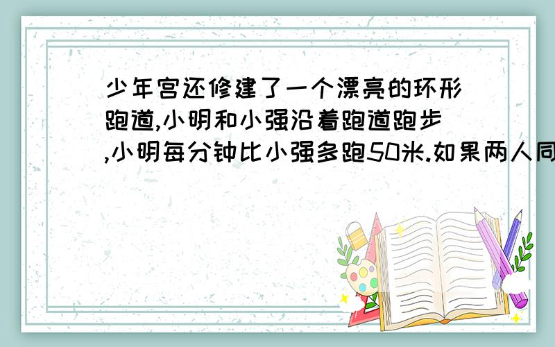 少年宫还修建了一个漂亮的环形跑道,小明和小强沿着跑道跑步,小明每分钟比小强多跑50米.如果两人同时同地同向出发,45分钟后小明追上小强,如果两人同时同地反向出发,5分钟后两人相遇.两