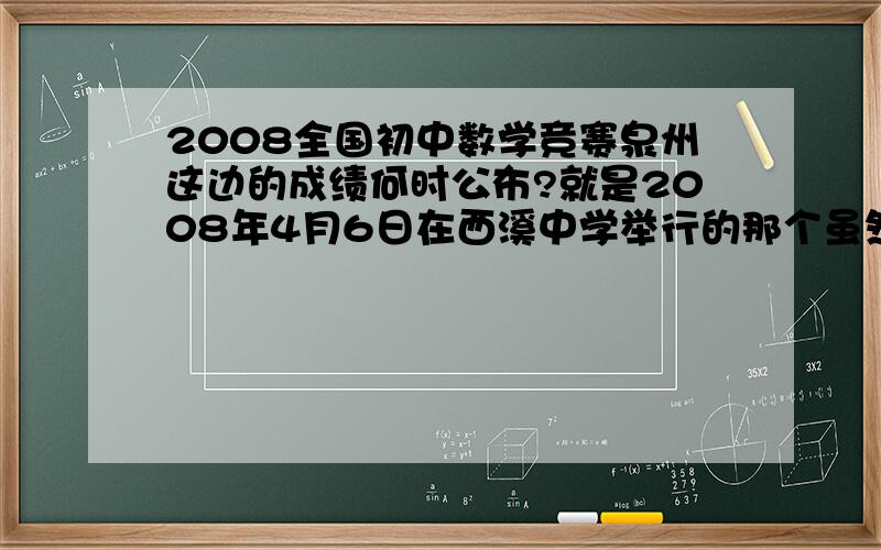 2008全国初中数学竞赛泉州这边的成绩何时公布?就是2008年4月6日在西溪中学举行的那个虽然自己很可能考不到20分,但还是想知道结果,知道的人告诉我把,要确切的,拜托了,谢谢