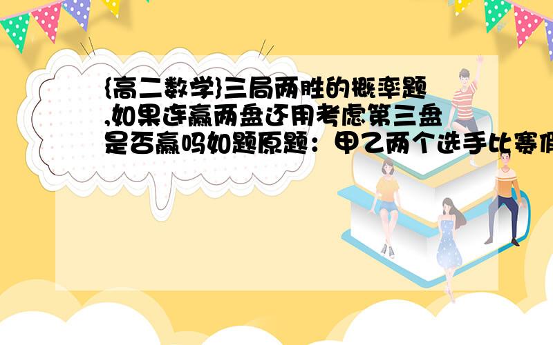 {高二数学}三局两胜的概率题,如果连赢两盘还用考虑第三盘是否赢吗如题原题：甲乙两个选手比赛假设甲胜概率0.乙胜0.那么采用三局两胜还是五局三胜对甲更有利若甲连赢了两局，第三局还