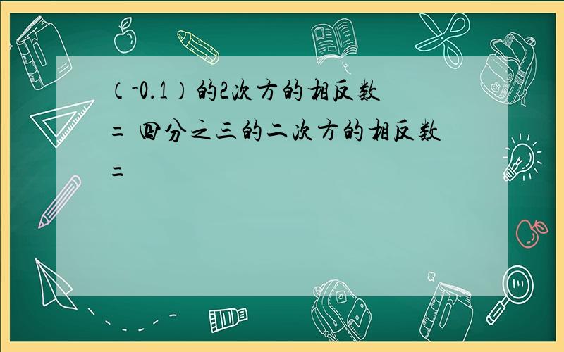 （-0.1）的2次方的相反数= 四分之三的二次方的相反数=