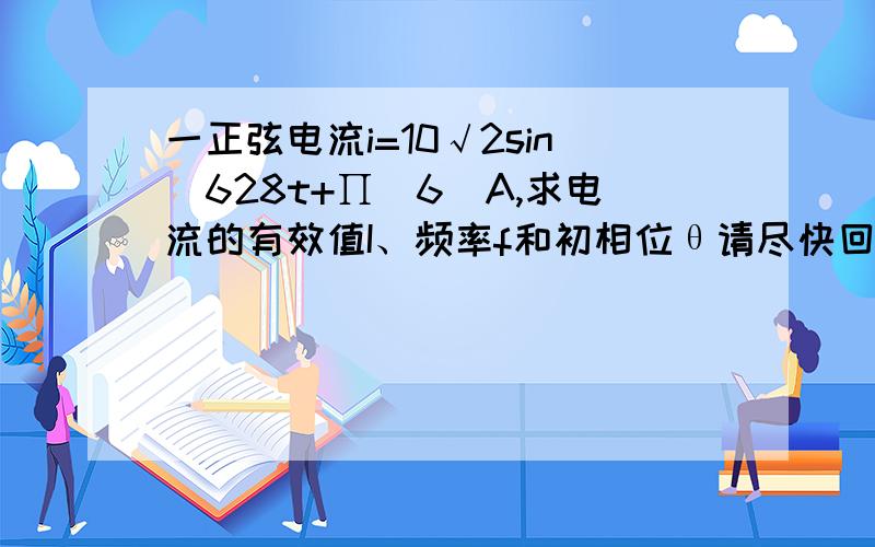 一正弦电流i=10√2sin(628t+∏／6)A,求电流的有效值I、频率f和初相位θ请尽快回答谢谢