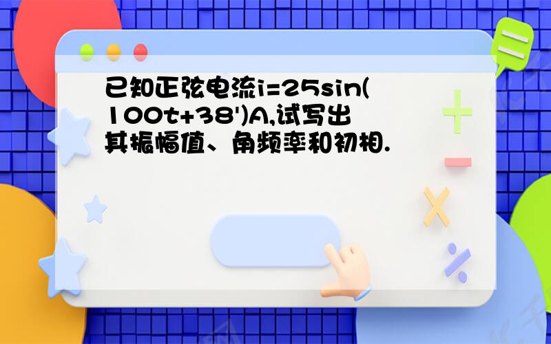 已知正弦电流i=25sin(100t+38')A,试写出其振幅值、角频率和初相.