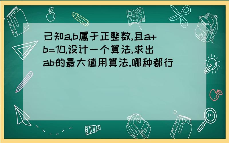 已知a,b属于正整数,且a+b=10,设计一个算法,求出ab的最大值用算法.哪种都行