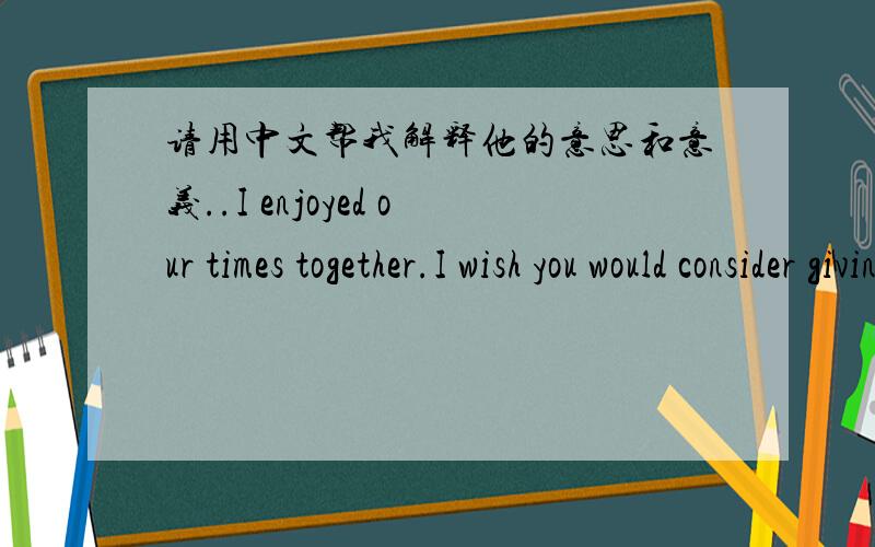 请用中文帮我解释他的意思和意义..I enjoyed our times together.I wish you would consider giving a full two months.We are both the same age.It is more difficult for both of us to learn a new language,I know.