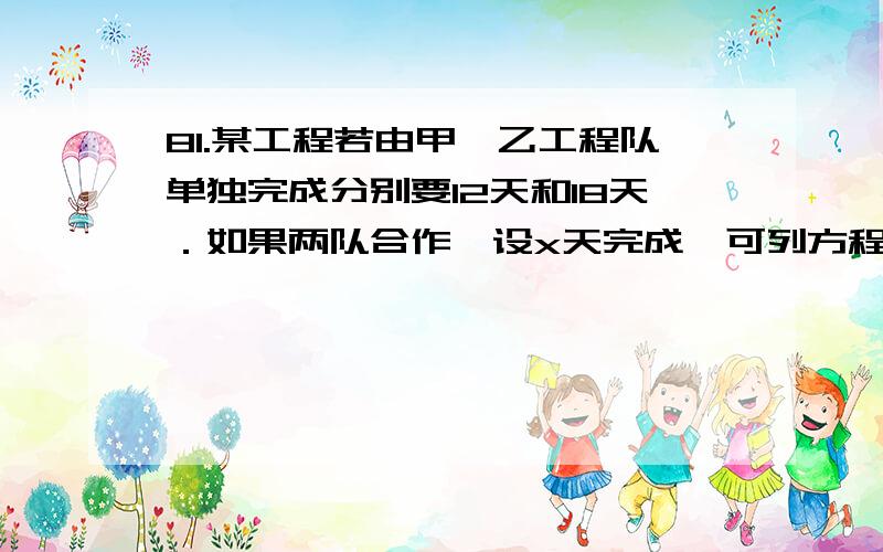 81.某工程若由甲、乙工程队单独完成分别要12天和18天．如果两队合作,设x天完成,可列方程．