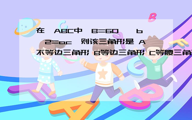 在△ABC中,B=60°,b^2=ac,则该三角形是 A不等边三角形 B等边三角形 C等腰三角形 D直角三角形求详解