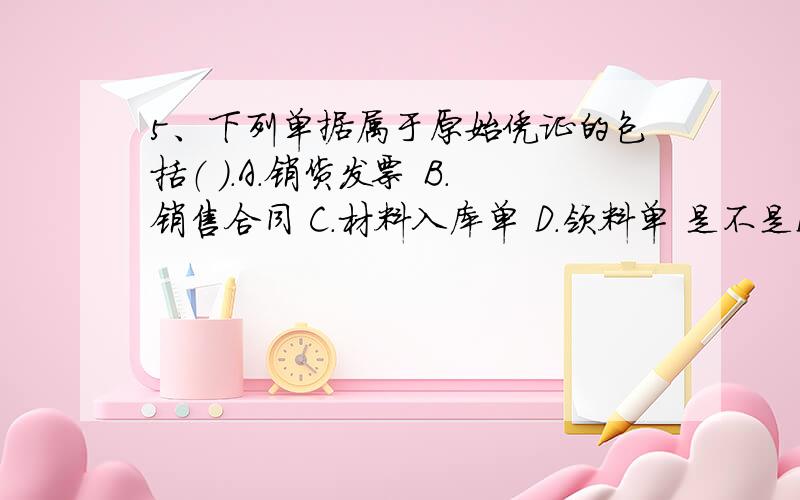 5、下列单据属于原始凭证的包括（ ）.A．销货发票 B．销售合同 C．材料入库单 D．领料单 是不是D呢?D是算自制凭证吧?