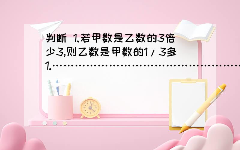 判断 1.若甲数是乙数的3倍少3,则乙数是甲数的1/3多1.…………………………………………………（       ） 2.把一些糖分成5份,每份就是他的20%.………………………………………………………