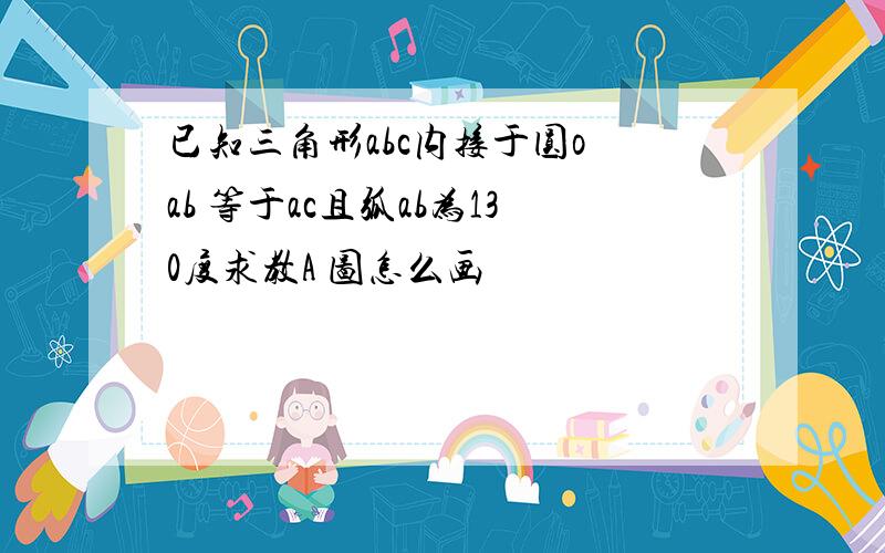 已知三角形abc内接于圆o ab 等于ac且弧ab为130度求教A 图怎么画