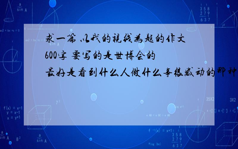 求一篇 以我的视线为题的作文600字 要写的是世博会的 最好是看到什么人做什么事很感动的那种是要写世博会里的！！！ 别随便找一篇老充数 难道我不会找吗？ 看清楚条件