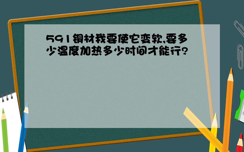 591铜材我要使它变软,要多少温度加热多少时间才能行?