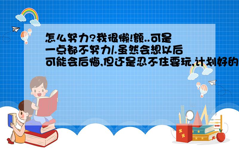 怎么努力?我很懒!额..可是一点都不努力/.虽然会想以后可能会后悔,但还是忍不住要玩,计划好的事根本做不到,总往后推..我怎么样才可以努力起来呢?我真的很想用功啊.可是...还有,能帮我制