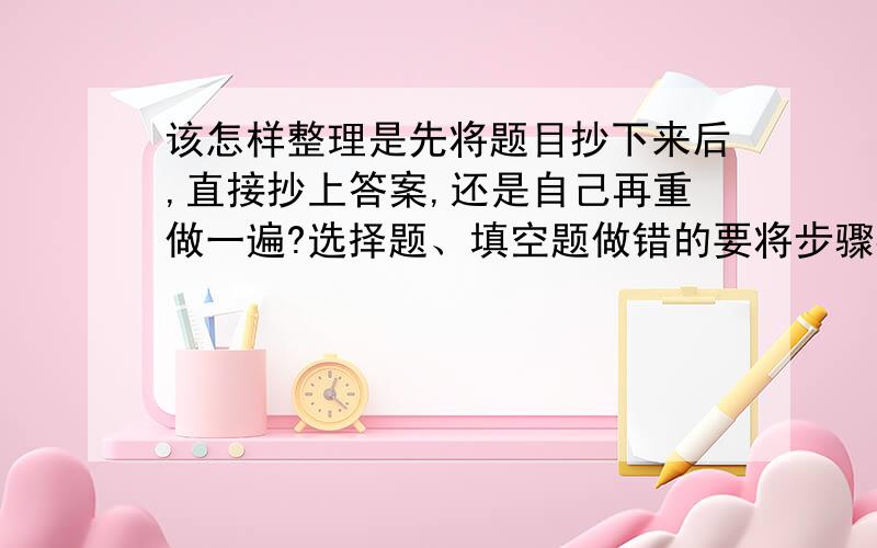 该怎样整理是先将题目抄下来后,直接抄上答案,还是自己再重做一遍?选择题、填空题做错的要将步骤都写出来么?