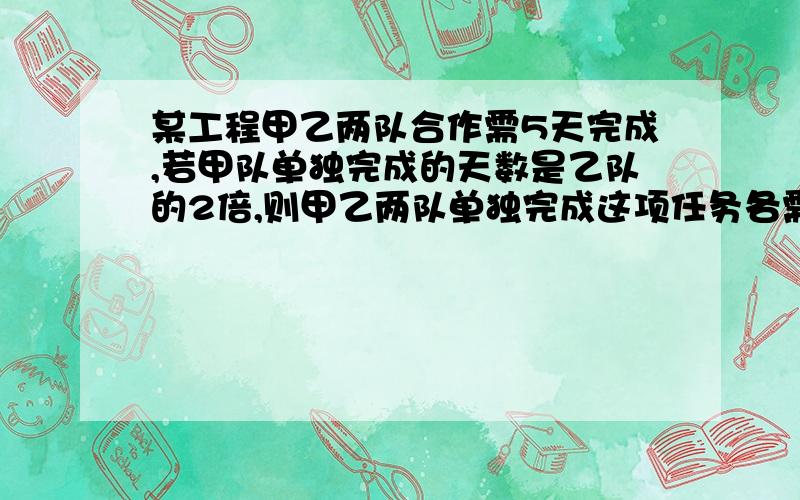 某工程甲乙两队合作需5天完成,若甲队单独完成的天数是乙队的2倍,则甲乙两队单独完成这项任务各需几天?