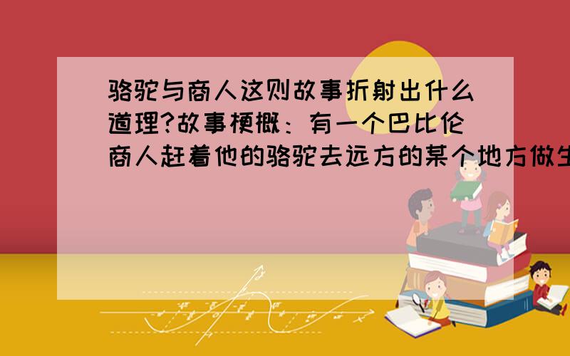 骆驼与商人这则故事折射出什么道理?故事梗概：有一个巴比伦商人赶着他的骆驼去远方的某个地方做生意.一个晚上,天气十分寒冷.商人支起帐篷,蜷缩在里边.帐篷外的骆驼冻得受不了了,就把