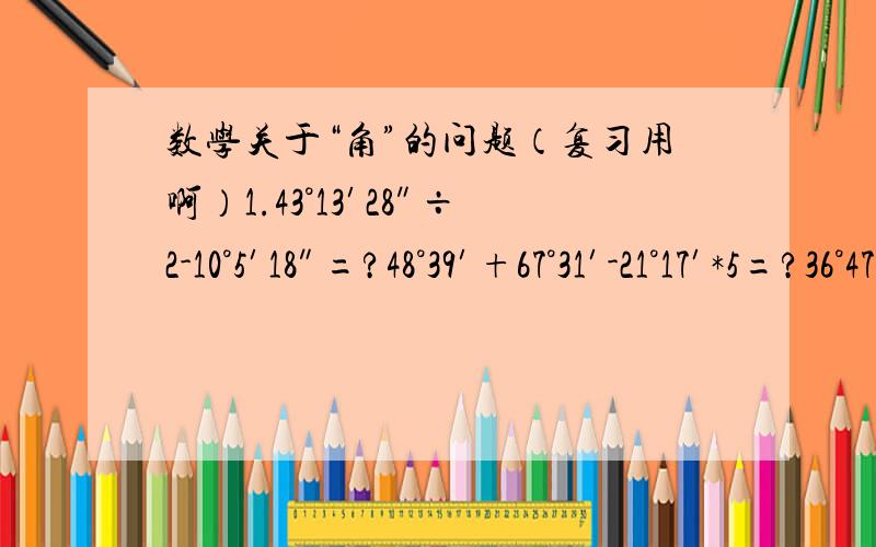 数学关于“角”的问题（复习用啊）1.43°13′28″÷2-10°5′18″=?48°39′+67°31′-21°17′*5=?36°47′52″*2-15°20′÷6=?2.】7点到8点之间.（1）何时时针与分针成直角?（2）何时时针与分针重合?（3）