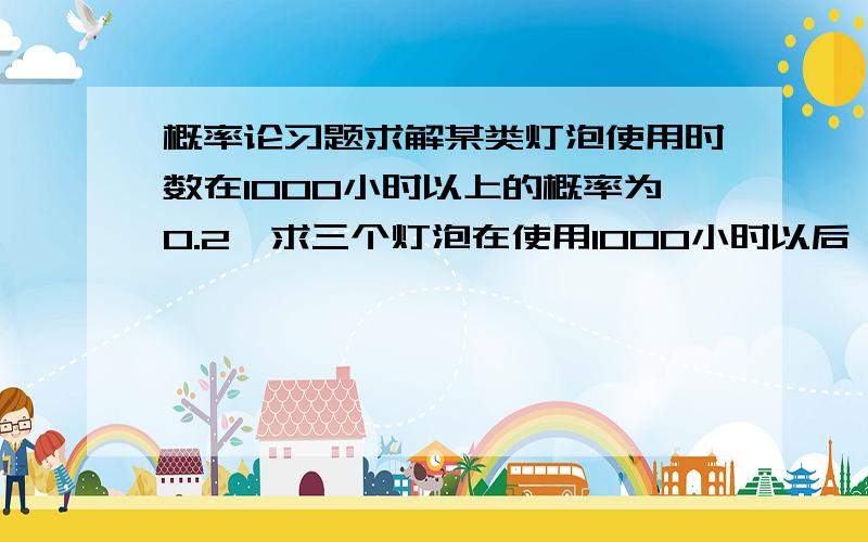 概率论习题求解某类灯泡使用时数在1000小时以上的概率为0.2,求三个灯泡在使用1000小时以后,最多只有一个坏了的概率.