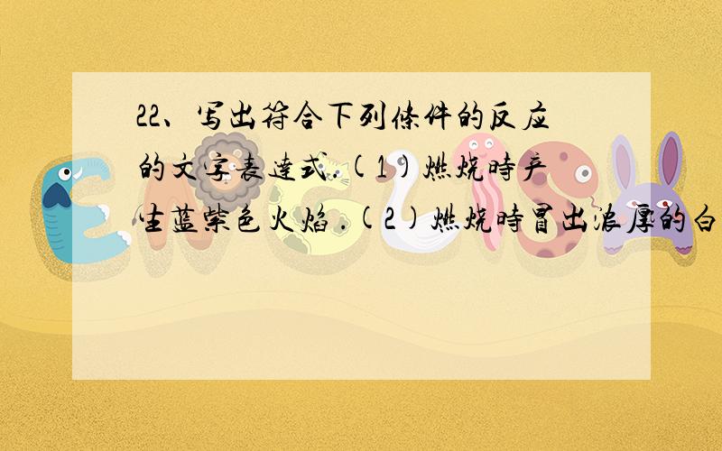 22、写出符合下列条件的反应的文字表达式.(1)燃烧时产生蓝紫色火焰 .(2)燃烧时冒出浓厚的白烟 .(3)有金属参加,发生的反应既是化合反应,又是氧化反应 .(4)是氧化反应,但不是化合反应