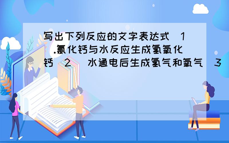 写出下列反应的文字表达式（1）.氯化钙与水反应生成氢氧化钙（2） 水通电后生成氢气和氧气（3） 双氧水在有二氧化锰作催化剂的条件下生成水,同时放出氧气