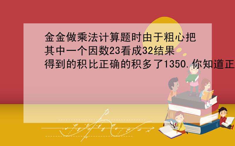 金金做乘法计算题时由于粗心把其中一个因数23看成32结果得到的积比正确的积多了1350.你知道正确的积是多少