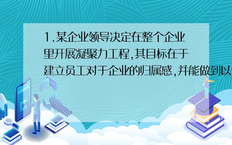 1.某企业领导决定在整个企业里开展凝聚力工程,其目标在于建立员工对于企业的归属感,并能做到以企业为家.以下是该企业凝聚力工程准备开展的几项工作,你认为这其中哪些可能会很有效果?