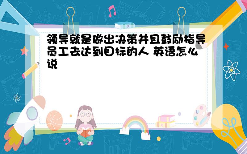 领导就是做出决策并且鼓励指导员工去达到目标的人 英语怎么说