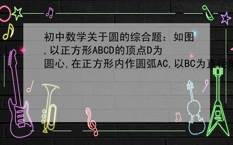 初中数学关于圆的综合题：如图,以正方形ABCD的顶点D为圆心,在正方形内作圆弧AC,以BC为直径的半圆与弧AC如图,以正方形ABCD的顶点D为圆心,在正方形内作圆弧AC,以BC为直径的半圆与弧AC交于正方