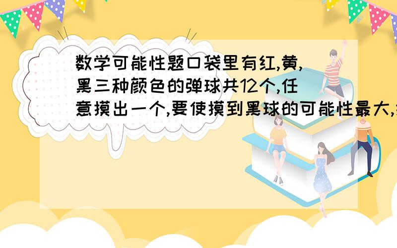 数学可能性题口袋里有红,黄,黑三种颜色的弹球共12个,任意摸出一个,要使摸到黑球的可能性最大,摸到红球可能性最小,这三种颜色的弹球分别应有几个?请你写出几种可能的情况.（三种颜色弹