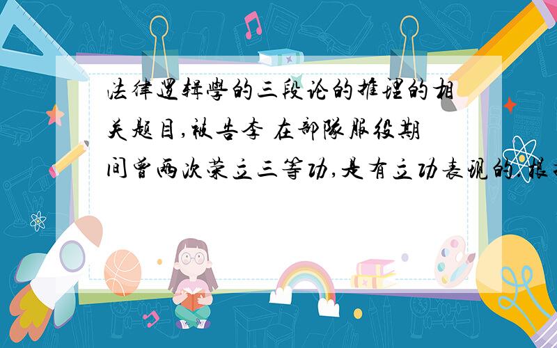 法律逻辑学的三段论的推理的相关题目,被告李 在部队服役期间曾两次荣立三等功,是有立功表现的.根据《刑法》第63条,犯罪后有立功表现的,是可以减轻处罚的,因此,被告可减轻处罚.问：这