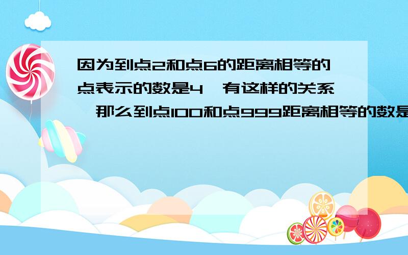 因为到点2和点6的距离相等的点表示的数是4,有这样的关系,那么到点100和点999距离相等的数是