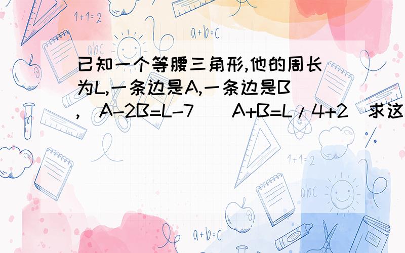 已知一个等腰三角形,他的周长为L,一条边是A,一条边是B,(A-2B=L-7)(A+B=L/4+2)求这个等腰三角形的周长