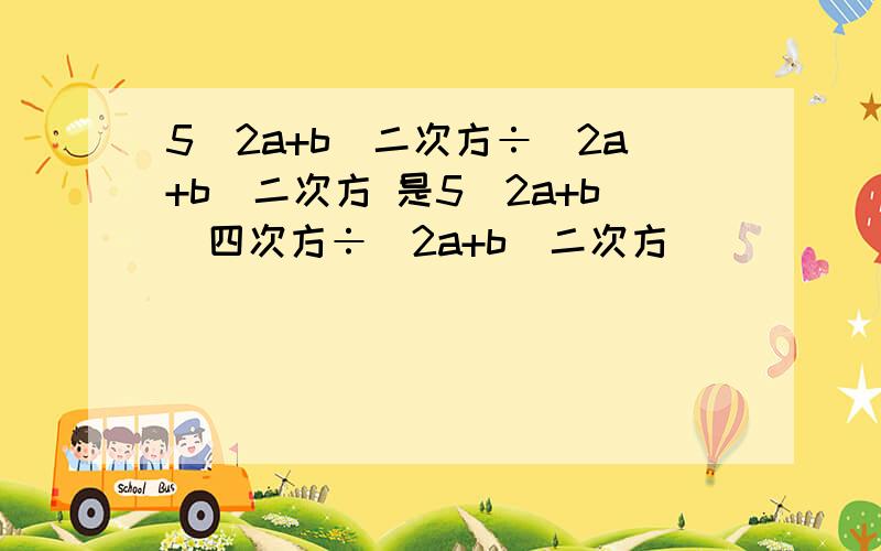 5(2a+b)二次方÷(2a+b)二次方 是5(2a+b)四次方÷(2a+b)二次方