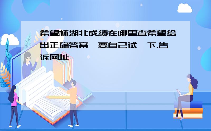 希望杯湖北成绩在哪里查希望给出正确答案,要自己试一下.告诉网址