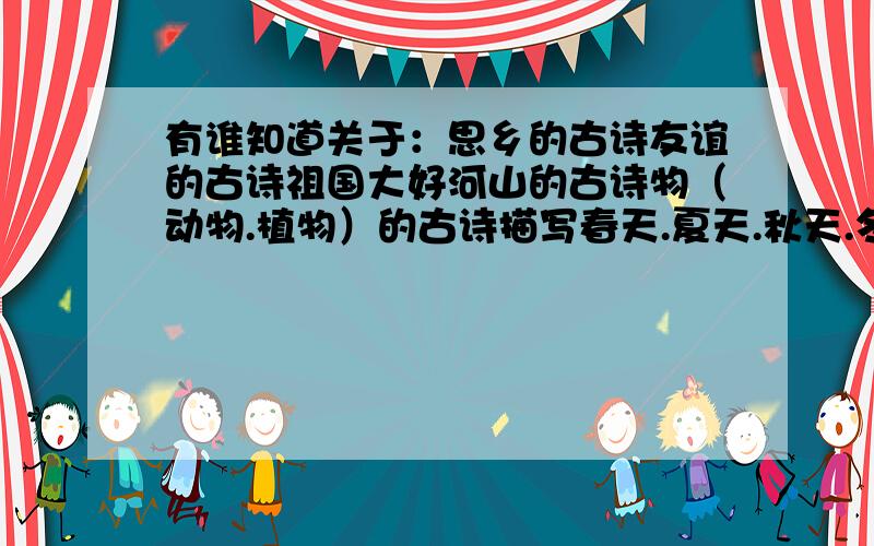 有谁知道关于：思乡的古诗友谊的古诗祖国大好河山的古诗物（动物.植物）的古诗描写春天.夏天.秋天.冬天的古诗请标上是思乡的古诗 友谊的古诗 祖国大好河山的古诗 物（动物.植物）的