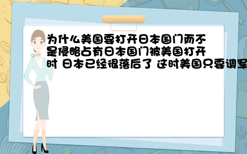 为什么美国要打开日本国门而不是侵略占有日本国门被美国打开时 日本已经很落后了 这时美国只要调军入侵日本 即可占领日本 把日本转为美国领土 奴役日本人 而是展示自己的科技给日本