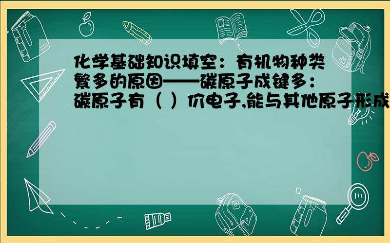 化学基础知识填空：有机物种类繁多的原因——碳原子成键多：碳原子有（ ）价电子,能与其他原子形成（ ）.碳原子的连接方式多样：碳原子间可形成较长的（ ）或（ ）；碳碳之间可以形