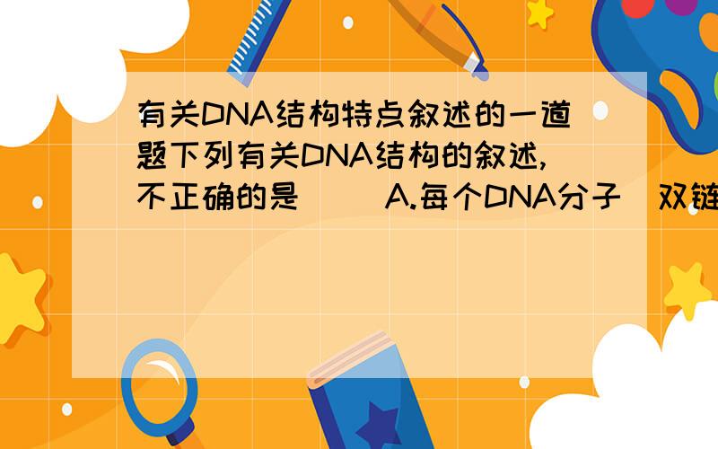 有关DNA结构特点叙述的一道题下列有关DNA结构的叙述,不正确的是（ ）A.每个DNA分子（双链）都含有4种脱氧核苷酸B.每个DNA分子中脱氧核糖上连接一个磷酸和一个碱基C.DNA分子两条链中的碱基