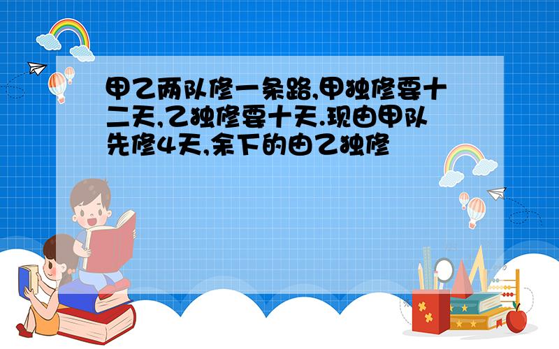 甲乙两队修一条路,甲独修要十二天,乙独修要十天.现由甲队先修4天,余下的由乙独修