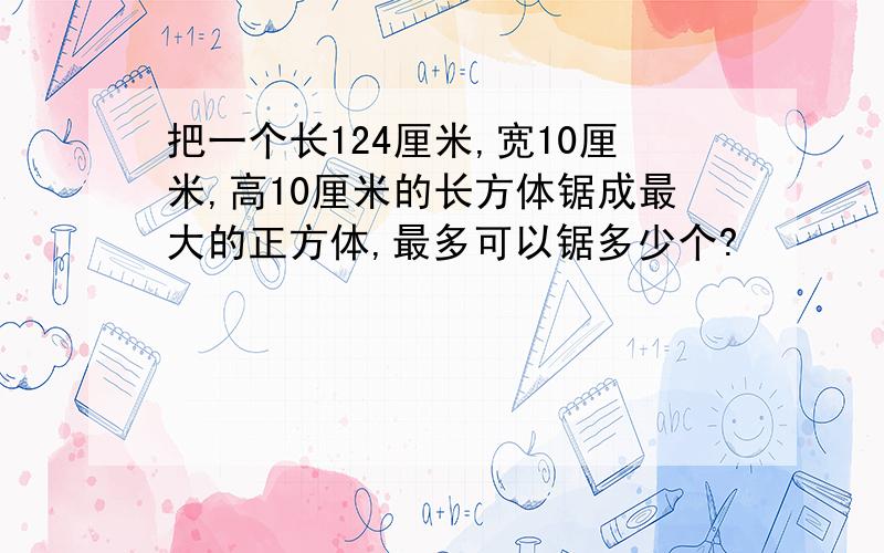 把一个长124厘米,宽10厘米,高10厘米的长方体锯成最大的正方体,最多可以锯多少个?