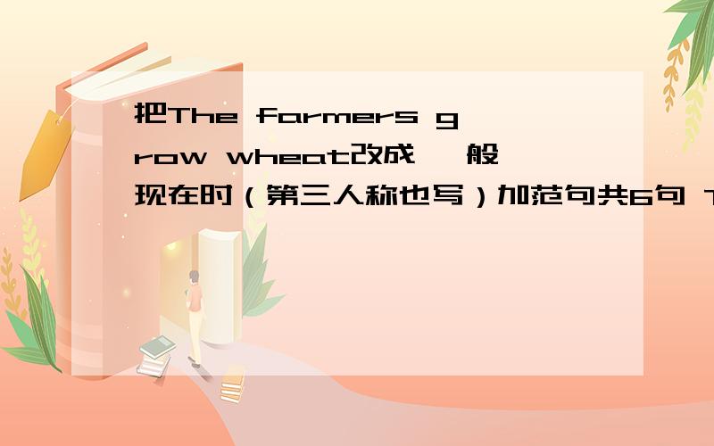 把The farmers grow wheat改成 一般现在时（第三人称也写）加范句共6句 The farmers grow wheat——————————————————————————————————————————————