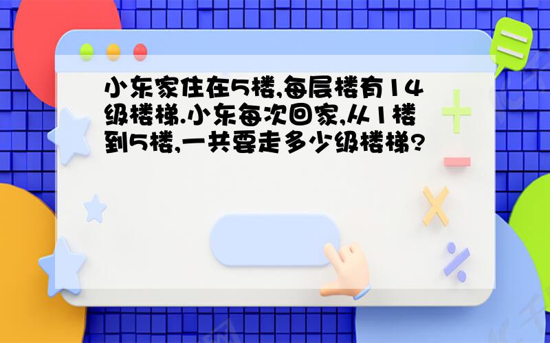 小东家住在5楼,每层楼有14级楼梯.小东每次回家,从1楼到5楼,一共要走多少级楼梯?