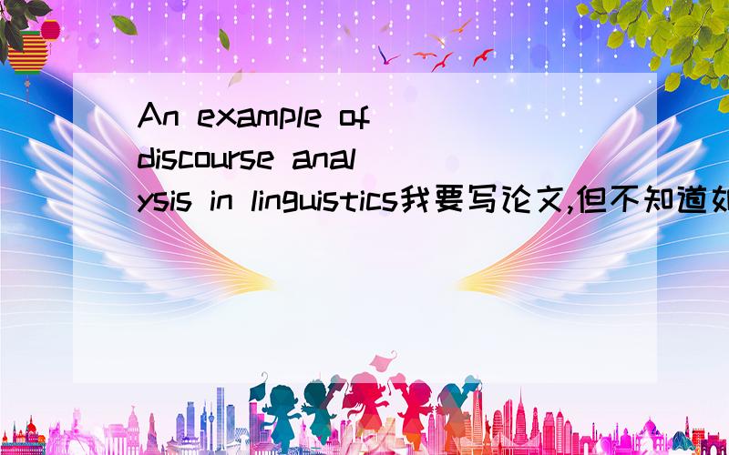 An example of discourse analysis in linguistics我要写论文,但不知道如何进行规范的语言学分析,请问哪位语言学高手能拿出一段美文从语言学的角度分析下,就一段话做个示范就行了~