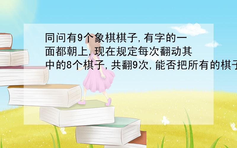 同问有9个象棋棋子,有字的一面都朝上,现在规定每次翻动其中的8个棋子,共翻9次,能否把所有的棋子全部翻成字朝下的,要用最大公因数或最小公倍数的.急